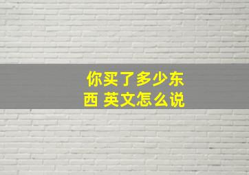 你买了多少东西 英文怎么说